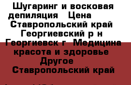 Шугаринг и восковая депиляция › Цена ­ 100 - Ставропольский край, Георгиевский р-н, Георгиевск г. Медицина, красота и здоровье » Другое   . Ставропольский край